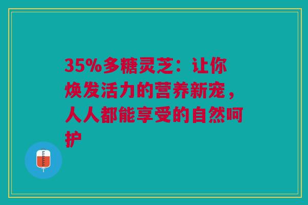 35%多糖灵芝：让你焕发活力的营养新宠，人人都能享受的自然呵护
