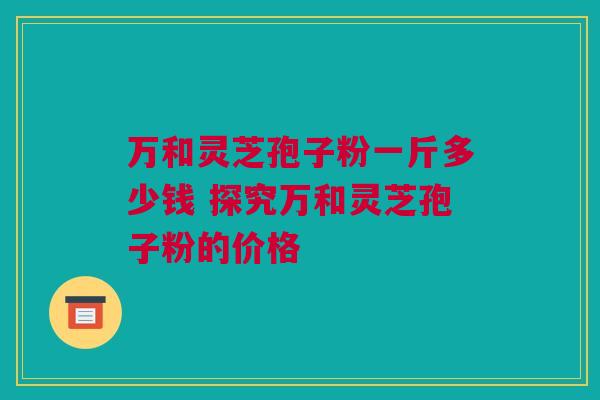 万和灵芝孢子粉一斤多少钱 探究万和灵芝孢子粉的价格