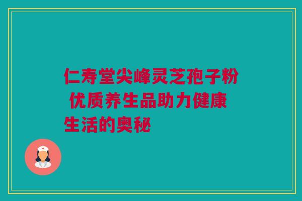 仁寿堂尖峰灵芝孢子粉 优质养生品助力健康生活的奥秘