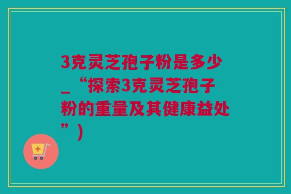 3克灵芝孢子粉是多少_“探索3克灵芝孢子粉的重量及其健康益处”)