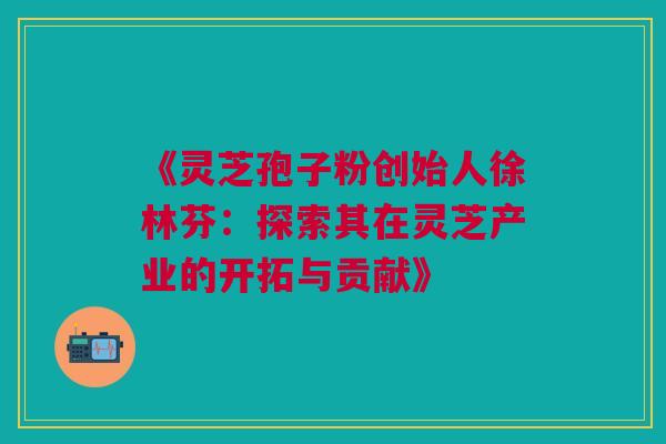 《灵芝孢子粉创始人徐林芬：探索其在灵芝产业的开拓与贡献》