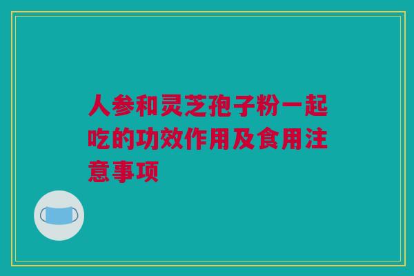 人参和灵芝孢子粉一起吃的功效作用及食用注意事项
