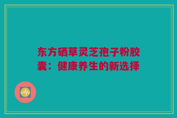 东方硒草灵芝孢子粉胶囊：健康养生的新选择