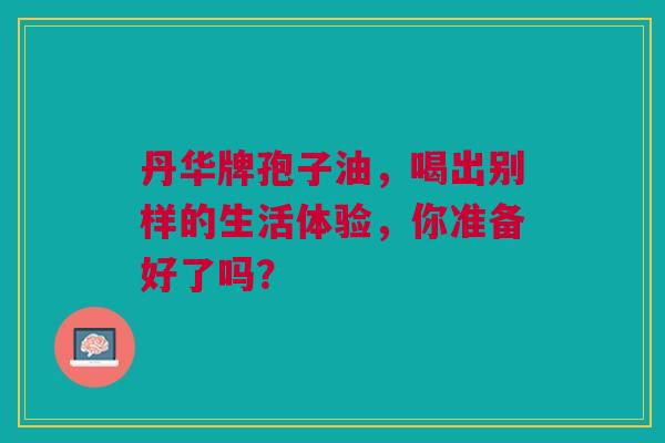 丹华牌孢子油，喝出别样的生活体验，你准备好了吗？