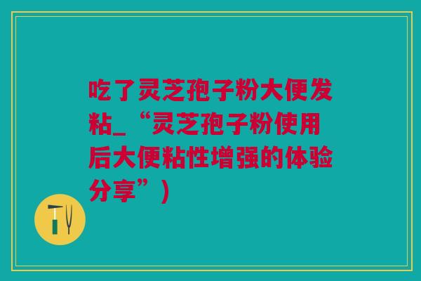 吃了灵芝孢子粉大便发粘_“灵芝孢子粉使用后大便粘性增强的体验分享”)