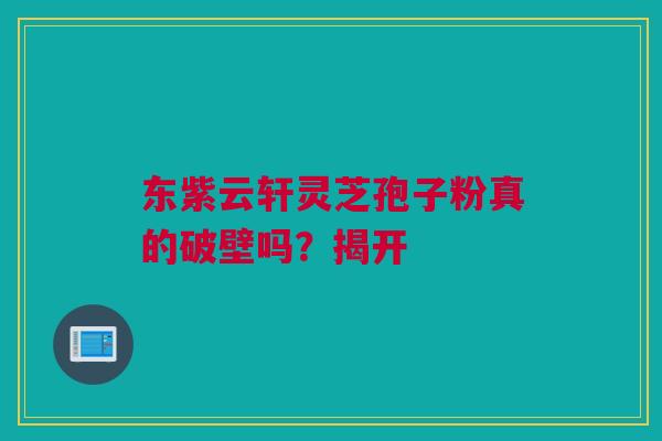 东紫云轩灵芝孢子粉真的破壁吗？揭开