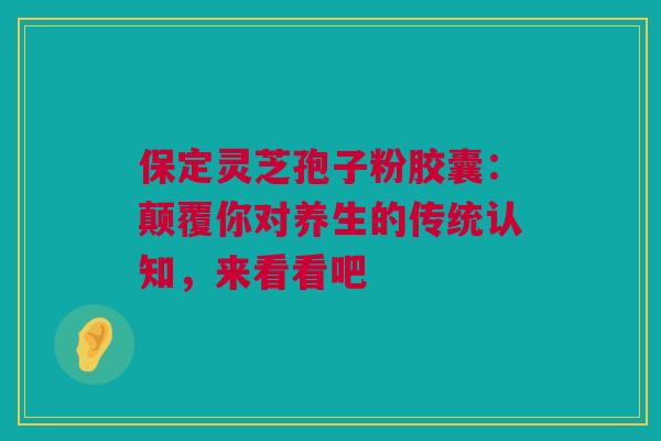 保定灵芝孢子粉胶囊：颠覆你对养生的传统认知，来看看吧