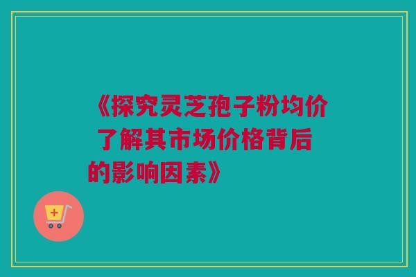 《探究灵芝孢子粉均价 了解其市场价格背后的影响因素》