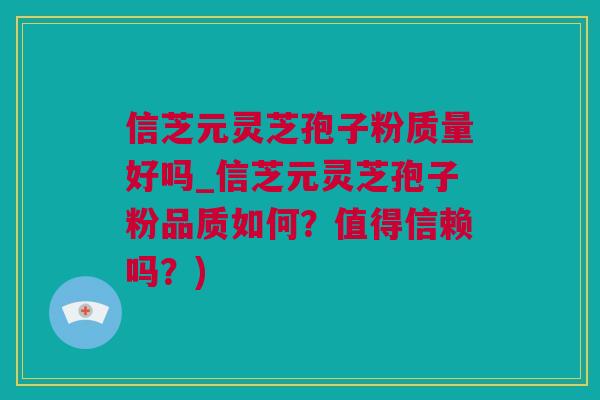信芝元灵芝孢子粉质量好吗_信芝元灵芝孢子粉品质如何？值得信赖吗？)
