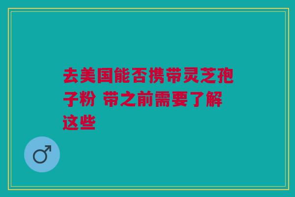 去美国能否携带灵芝孢子粉 带之前需要了解这些