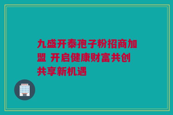 九盛开泰孢子粉招商加盟 开启健康财富共创共享新机遇