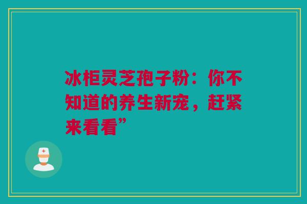 冰柜灵芝孢子粉：你不知道的养生新宠，赶紧来看看”