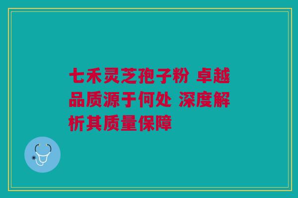 七禾灵芝孢子粉 卓越品质源于何处 深度解析其质量保障