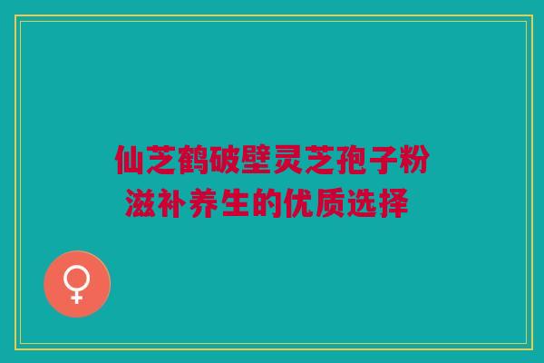 仙芝鹤破壁灵芝孢子粉 滋补养生的优质选择