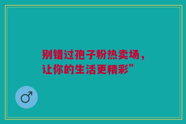 别错过孢子粉热卖场，让你的生活更精彩”