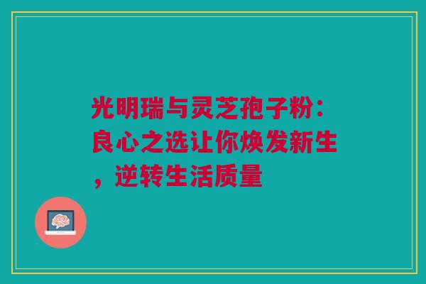 光明瑞与灵芝孢子粉：良心之选让你焕发新生，逆转生活质量