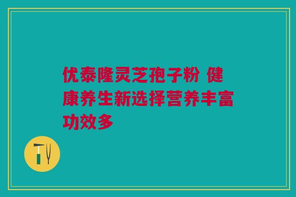 优泰隆灵芝孢子粉 健康养生新选择营养丰富功效多