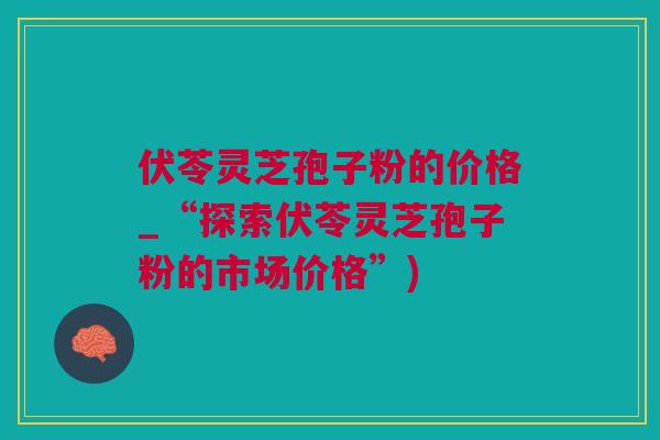 伏苓灵芝孢子粉的价格_“探索伏苓灵芝孢子粉的市场价格”)