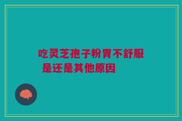 吃灵芝孢子粉胃不舒服 是还是其他原因