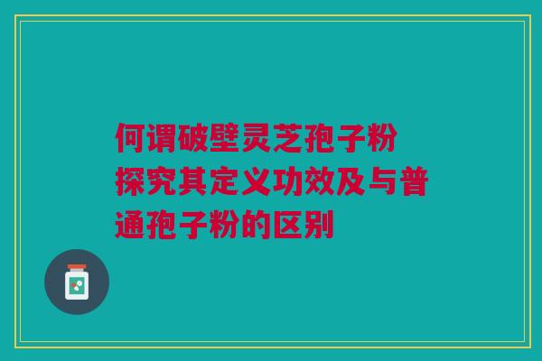 何谓破壁灵芝孢子粉 探究其定义功效及与普通孢子粉的区别