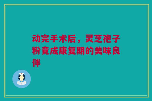 动完手术后，灵芝孢子粉竟成康复期的美味良伴