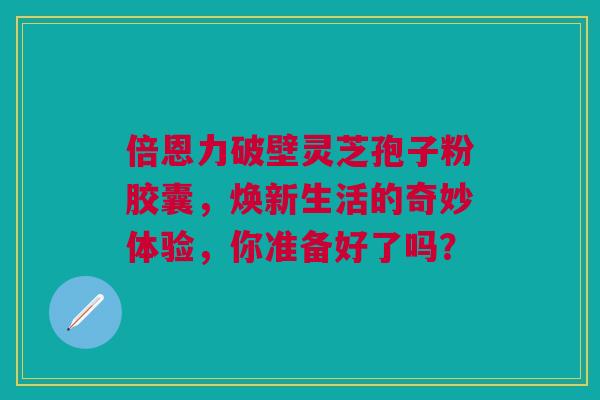 倍恩力破壁灵芝孢子粉胶囊，焕新生活的奇妙体验，你准备好了吗？