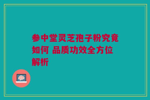 参中堂灵芝孢子粉究竟如何 品质功效全方位解析