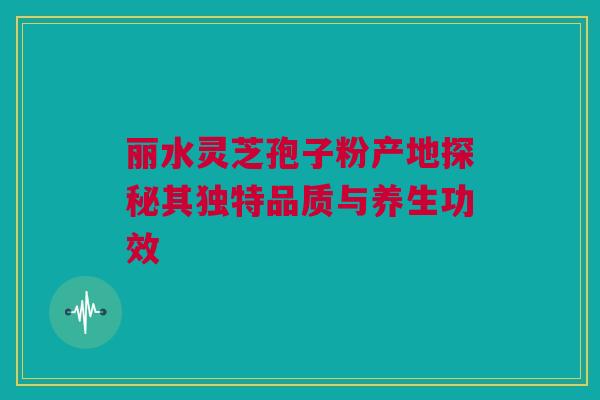 丽水灵芝孢子粉产地探秘其独特品质与养生功效