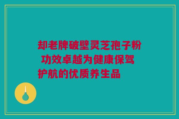 却老牌破壁灵芝孢子粉 功效卓越为健康保驾护航的优质养生品