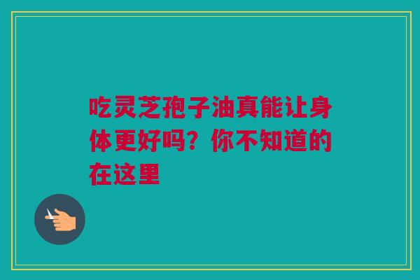 吃灵芝孢子油真能让身体更好吗？你不知道的在这里
