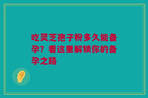 吃灵芝孢子粉多久能备孕？看这里解锁你的备孕之路
