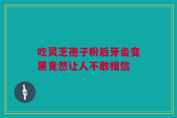 吃灵芝孢子粉后牙齿变黑竟然让人不敢相信