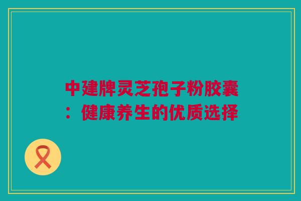 中建牌灵芝孢子粉胶囊：健康养生的优质选择