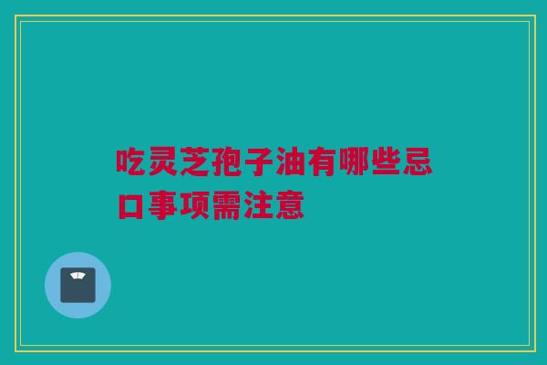 吃灵芝孢子油有哪些忌口事项需注意