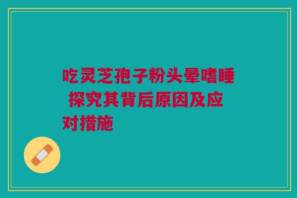 吃灵芝孢子粉头晕嗜睡 探究其背后原因及应对措施
