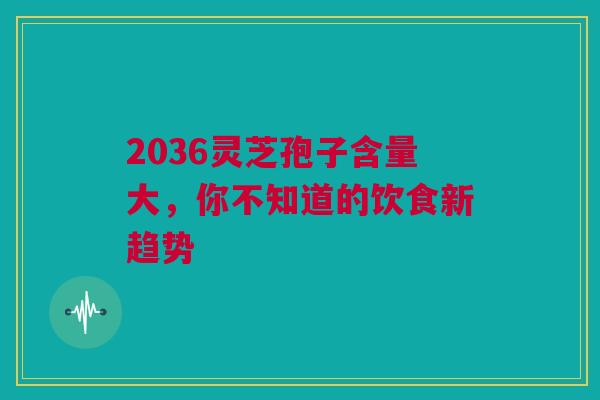 2036灵芝孢子含量大，你不知道的饮食新趋势