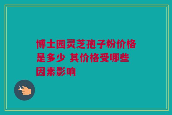 博士园灵芝孢子粉价格是多少 其价格受哪些因素影响