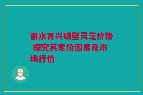 丽水百兴破壁灵芝价格 探究其定价因素及市场行情