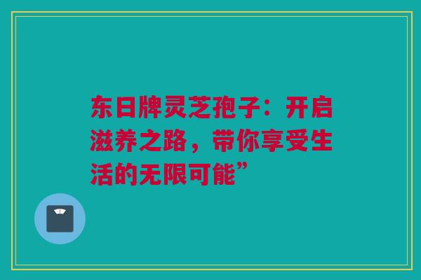 东日牌灵芝孢子：开启滋养之路，带你享受生活的无限可能”