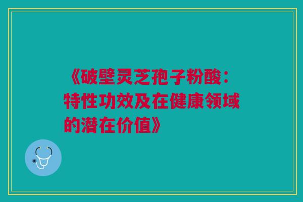 《破壁灵芝孢子粉酸：特性功效及在健康领域的潜在价值》