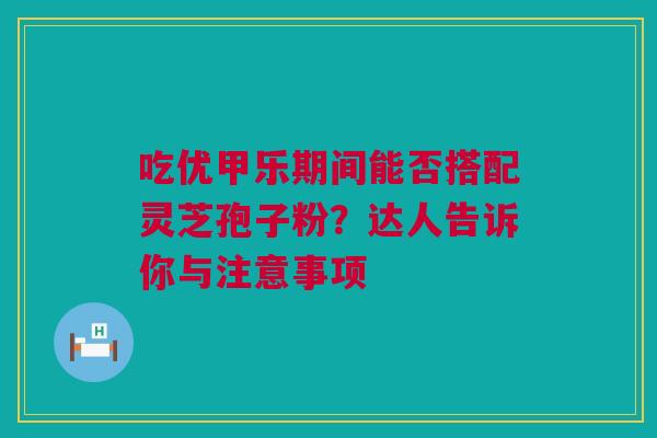 吃优甲乐期间能否搭配灵芝孢子粉？达人告诉你与注意事项