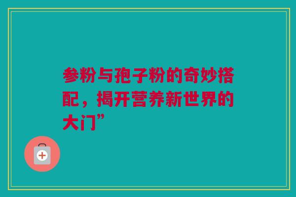 参粉与孢子粉的奇妙搭配，揭开营养新世界的大门”