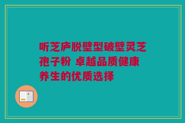 听芝庐脱壁型破壁灵芝孢子粉 卓越品质健康养生的优质选择