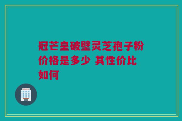 冠芒皇破壁灵芝孢子粉价格是多少 其性价比如何