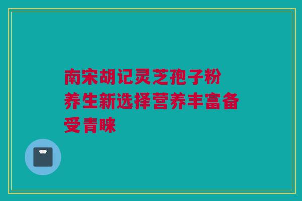 南宋胡记灵芝孢子粉 养生新选择营养丰富备受青睐