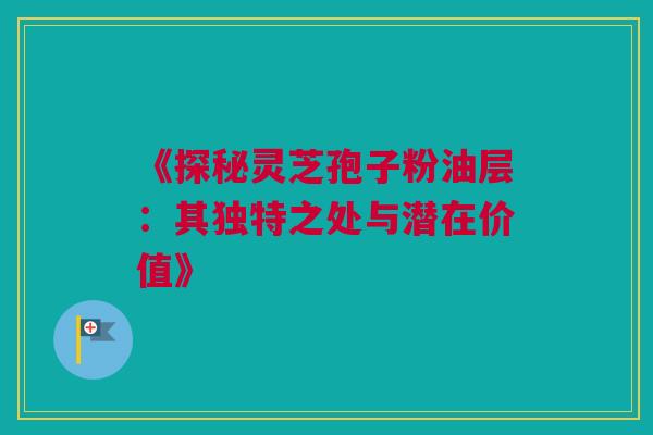《探秘灵芝孢子粉油层：其独特之处与潜在价值》
