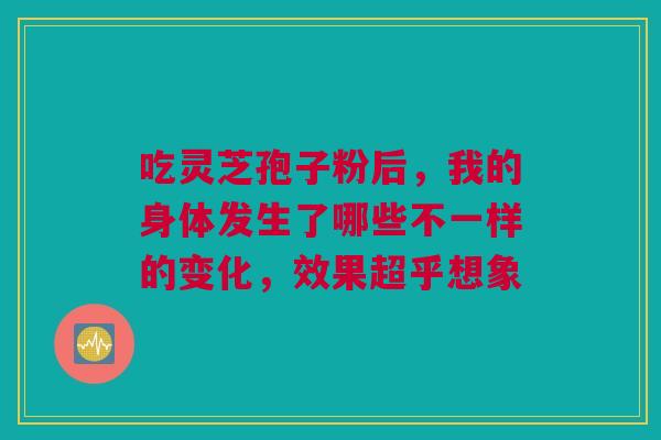 吃灵芝孢子粉后，我的身体发生了哪些不一样的变化，效果超乎想象