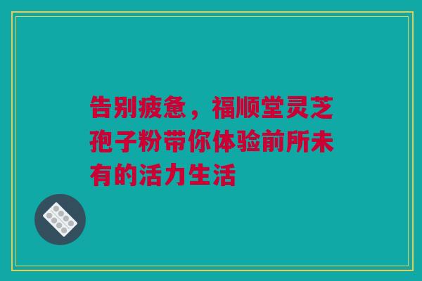 告别疲惫，福顺堂灵芝孢子粉带你体验前所未有的活力生活