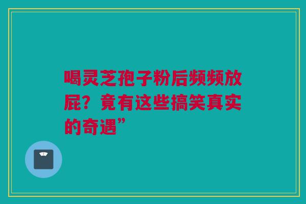 喝灵芝孢子粉后频频放屁？竟有这些搞笑真实的奇遇”