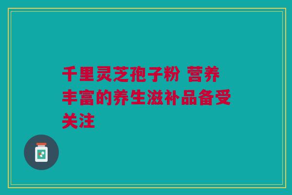 千里灵芝孢子粉 营养丰富的养生滋补品备受关注